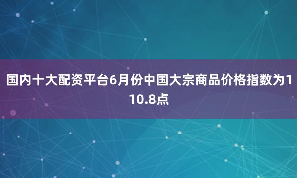 国内十大配资平台　　6月份中国大宗商品价格指数为110.8点
